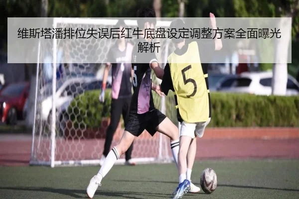 维斯塔潘排位失误后红牛底盘设定调整方案全面曝光解析（KaiyuanGames）